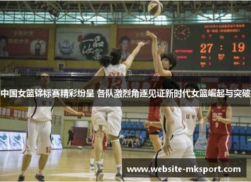 中国女篮锦标赛精彩纷呈 各队激烈角逐见证新时代女篮崛起与突破